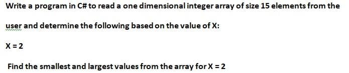 **Task: Write a program in C# to Read and Analyze an Integer Array**

**Objective:**
Develop a C# program to read a one-dimensional integer array consisting of 15 elements as input from the user. Based on a specified value of X, the program should determine and display key information.

**Instructions:**
1. **Input Specifications:**
   - The user will input 15 integer values to populate the array.
   
2. **Task Based on Value of X:**
   - **X = 2**

3. **Output Requirements:**
   - Identify and print the smallest and largest values from the array for X = 2.

**Problem Statement:**

Write a program in C# to read a one-dimensional integer array of size 15 elements from the user and determine the following based on the value of X:

**X = 2**

- Find the smallest and largest values from the array for X = 2