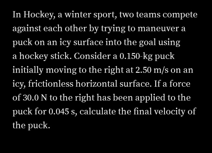 In Hockey, a winter sport, two teams compete
against each other by trying to maneuver a
puck on an icy surface into the goal using
a hockey stick. Consider a 0.150-kg puck
initially moving to the right at 2.50 m/s on an
icy, frictionless horizontal surface. If a force
of 30.0 N to the right has been applied to the
puck for 0.045 s, calculate the final velocity of
the puck.
