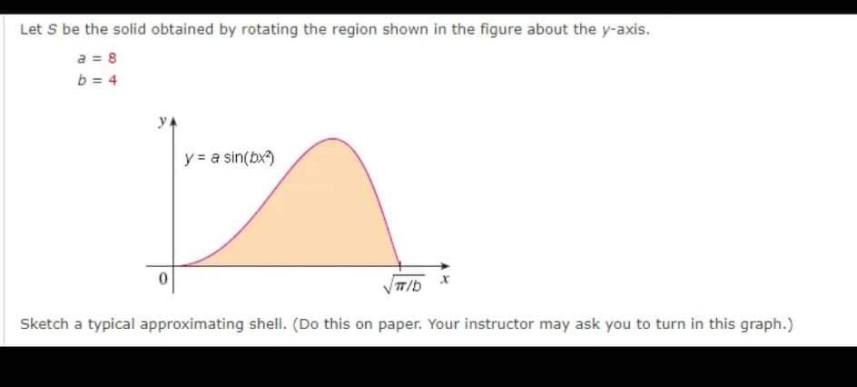 Let S be the solid obtained by rotating the region shown in the figure about the y-axis.
a = 8
b = 4
y = a sin(bx)
Sketch a typical approximating shell. (Do this on paper. Your instructor may ask you to turn in this graph.)
