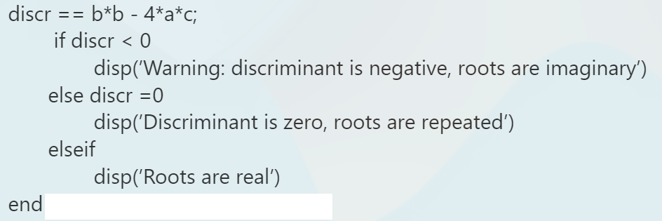 discr
==
b*b - 4*a*c;
if discr < 0
disp('Warning: discriminant is negative, roots are imaginary')
else discr =0
disp('Discriminant is zero, roots are repeated')
elseif
disp('Roots are real')
end