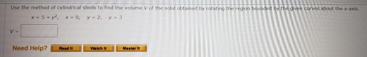 Use the method of cylindrical shells to find the volume V of the solid obtained by rotating the region bounded by the given curves about the x-axis.
x = 5 + y², x = 0,
y = 2, y = 3
V =
Need Help?
Read It
Watch It
Master It