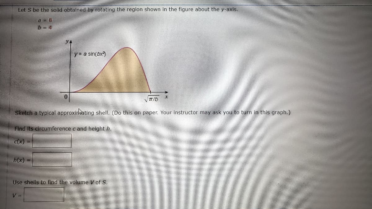 Let S be the solid obtained by rotating the region shown in the figure about the y-axis.
a = 8
b = 4
y = a sin(bx)
0
x
VTT/b
Sketch a typical approximating shell. (Do this on paper. Your instructor may ask you to turn in this graph.)
Find Its circumference c and height h.
c(x) =
h(x) =
Use shells to find the volume V of S.
V =