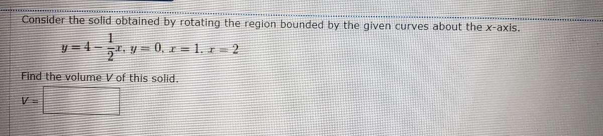 Consider the solid obtained by rotating the region bounded by the given curves about the x-axis.
y =4-
1. = 0, x = 1. r 2
Find the volume V of this solid.
