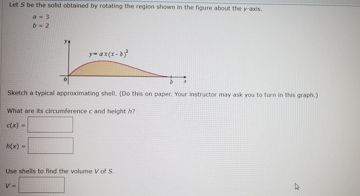 Let S be the solid obtained by rotating the region shown in the figure about the y-axis.
a = 3
b = 2
y= ax(x - b
Sketch a typical approximating shell. (Do this on paper. Your instructor may ask you to turn in this graph.)
What are its circumference c and height h?
c(x)
!!
h(x)
Use shells to find the volume V of S.
V =
