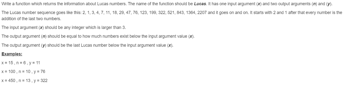 Write a function which returns the information about Lucas numbers. The name of the function should be Lucas. It has one input argument (x) and two output arguments (n) and (y).
The Lucas number sequence goes like this: 2, 1, 3, 4, 7, 11, 18, 29, 47, 76, 123, 199, 322, 521, 843, 1364, 2207 and it goes on and on. It starts with 2 and 1 after that every number is the
addition of the last two numbers.
The input argument (x) should be any integer which is larger than 3.
The output argument (n) should be equal to how much numbers exist below the input argument value (x).
The output argument (y) should be the last Lucas number below the input argument value (x).
Examples:
x = 15 , n = 6 , y = 11
x = 100 , n = 10 , y = 76
x = 450 , n = 13 , y = 322
