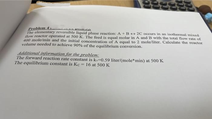 Problem 4
P
The elementary reversible liquid phase reaction: A + B + 2C occurs in an isothermal mixed
flow reactor operated at 500 K. The feed is equal molar in A and B with the total flow rate of
400 mole/min and the initial concentration of A equal to 2 mole/liter. Calculate the reactor
volume needed to achieve 90% of the equilibrium conversion.
Additional information for the problem:
The forward reaction rate constant is k.-0.59 liter/(mole*min) at 500 K
The equilibrium constant is Kc = 16 at 500 K