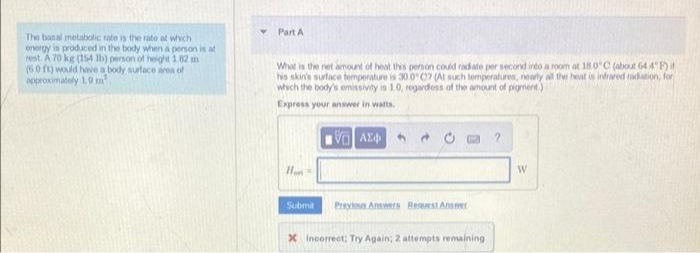 The banal metabolic rate is the rate at which
energy is produced in the body when a person is at
rest. A 70 kg (154 lb) person of height 1.82 m
(60 ft) would have a body surface area of
approximately 1.9 m²
Part A
What is the net amount of heat this person could radiate per second into a room at 18.0°C (about 64.4°F) i
his skin's surface temperature is 30.0°C? (At such temperatures, nearly all the heat is infrared radiation, for
which the body's emissivity is 1.0, regardless of the amount of pigment)
Express your answer in watts.
VO ΑΣΦ
2
Hon
Submit
Previous Answers Reseest Answer
X Incorrect: Try Again; 2 attempts remaining
W