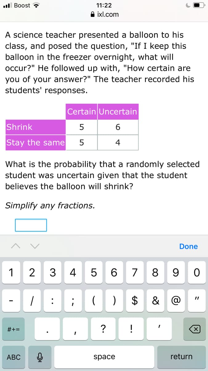 ull Boost
11:22
A ixl.com
A science teacher presented a balloon to his
class, and posed the question, "If I keep this
balloon in the freezer overnight, what will
occur?" He followed up with, "How certain are
you of your answer?" The teacher recorded his
students' responses.
Certain Uncertain
Shrink
5
6.
Stay the same
4
What is the probability that a randomly selected
student was uncertain given that the student
believes the balloon will shrink?
Simplify any fractions.
Done
1
2
3
4
6.
7
8
9 0
:
2$
& @
#+=
АВС
space
return
LO
..
