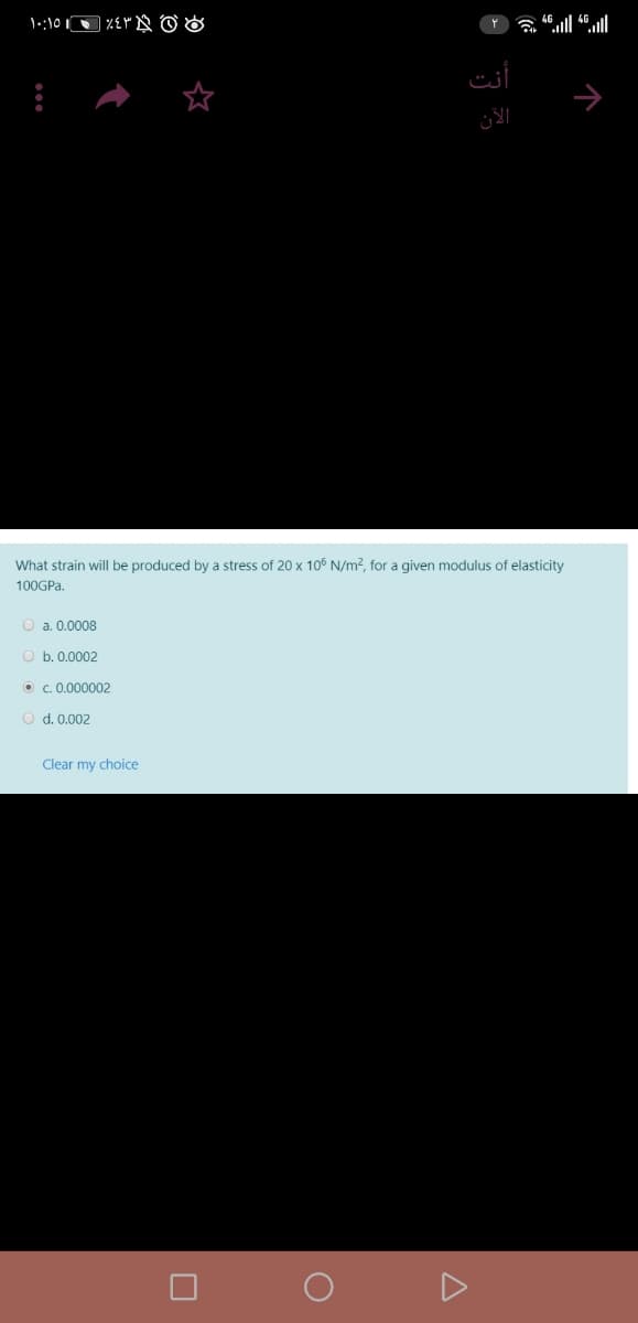 أنت
الآن
What strain will be produced by a stress of 20 x 106 N/m2, for a given modulus of elasticity
100GP..
O a. 0.0008
O b. 0.0002
O c. 0.000002
O d. 0.002
Clear my choice
