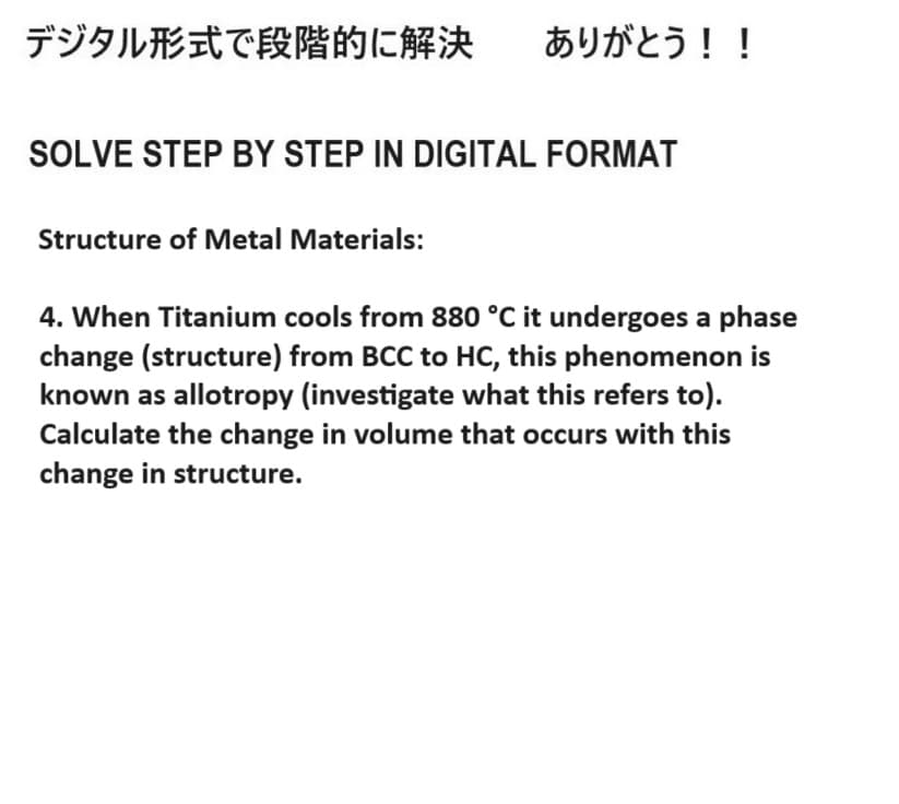 デジタル形式で段階的に解決 ありがとう!!
SOLVE STEP BY STEP IN DIGITAL FORMAT
Structure of Metal Materials:
4. When Titanium cools from 880 °C it undergoes a phase
change (structure) from BCC to HC, this phenomenon is
known as allotropy (investigate what this refers to).
Calculate the change in volume that occurs with this
change in structure.