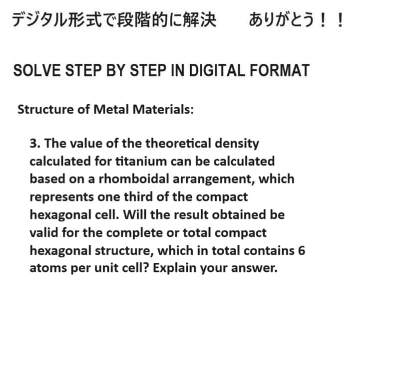 デジタル形式で段階的に解決 ありがとう!!
SOLVE STEP BY STEP IN DIGITAL FORMAT
Structure of Metal Materials:
3. The value of the theoretical density
calculated for titanium can be calculated
based on a rhomboidal arrangement, which
represents one third of the compact
hexagonal cell. Will the result obtained be
valid for the complete or total compact
hexagonal structure, which in total contains 6
atoms per unit cell? Explain your answer.