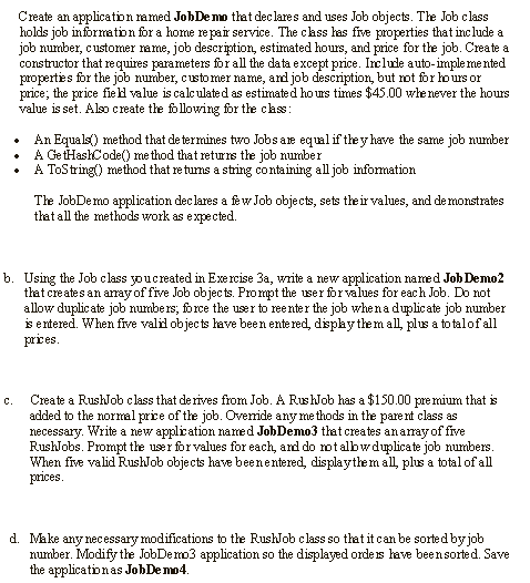 Create an applicaton ramed JobDemo that dec lares and uses Job objects. The Job class
holds job information for a home repair service. The class has five properties that inc lude a
job number, customer rame, job description, estimated hours, and price for the job. Create a
constructor that requires parameters for all the data except price. Irclude auto-imple me nted
properties for the job number, custo mer name, and job description, but ot for hours or
price; the price field value is calculated as estimated ho us times $45.00 whe never the hours
value is set. Also create the following for the clas:
An Equals() method that de termines two Jobs are equl if the y have the same job number
A GetHashCode() me thod that returns the job number
A ToString() method that re turns a string containing all job infomation
The JobDemo application dec lares a few Job objects, sets the ir values, and demonstrates
that all the methods work as expe cted.
b. Using the Job class youcreated in Exercise 3a, write a new application named Job Demo2
that creates an array'of five Job objects. Prompt the user for values for each Job. Do not
allow duplic ate job numbe rs; force the user to reenter the job whena duplicate job number
is entered. When five valil objects have been ente red, dispaythem all, plus a to talofall
prices.
Create a RushJob class that de rives from Job. A RushJob has a $150.00 pre mium that is
added to the normal price of the job. Ovenide any me thods in the pare nt class as
necessary. Write a new application named JohDemo3 tlat creates anamay of five
RushJobs. Prompt the user for values for each, and do otalbwduplicate job numbers.
When five valid RushJob objects have beenentered, displaythe m all, plus a total of all
prices.
C.
d. Make any necessary modifications to the RushJob class so that it can be sorted by job
number. Modify the JobDemo3 application so the displayed orde is have beensorted. Save
the applicationas JobDe mo4.
