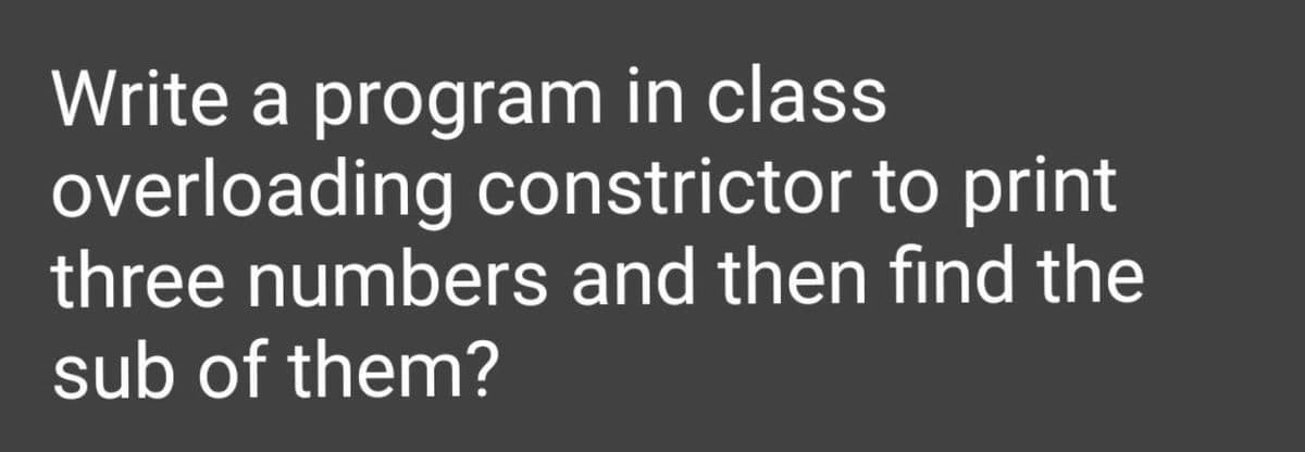 Write a program in class
overloading constrictor to print
three numbers and then find the
sub of them?
