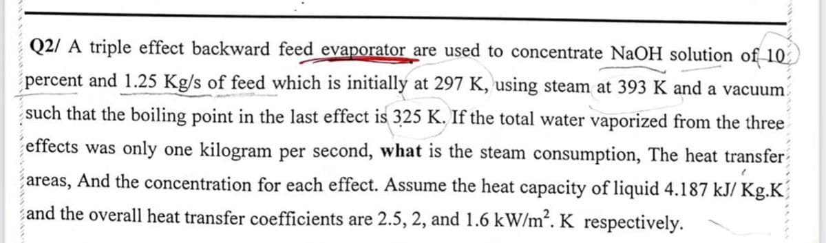 Q2/A triple effect backward feed evaporator are used to concentrate NaOH solution of 10
percent and 1.25 Kg/s of feed which is initially at 297 K, using steam at 393 K and a vacuum
such that the boiling point in the last effect is 325 K. If the total water vaporized from the three
effects was only one kilogram per second, what is the steam consumption, The heat transfer
areas, And the concentration for each effect. Assume the heat capacity of liquid 4.187 kJ/ Kg.K
and the overall heat transfer coefficients are 2.5, 2, and 1.6 kW/m². K respectively.