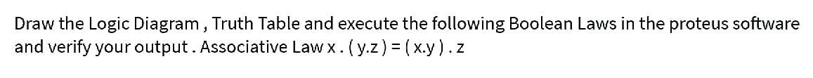 Draw the Logic Diagram, Truth Table and execute the following Boolean Laws in the proteus software
and verify your output. Associative Law x. (y.z) = ( x.y).z
