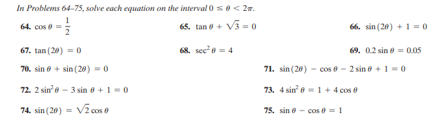 In Problems 64-75, solve each equation on the interval 0 s0 < 27.
1
64. cos 0 =
65. tan 0 + V3 = 0
66. sin (20) + 1 = 0
67. tan (20) = 0
68. sec? o = 4
69. 0.2 sin e = 0.05
70. sin 6 + sin (20) = 0
71. sin (20) - cos 0 - 2 sin e + 1 = 0
72. 2 sin e - 3 sin 0 + 1 = 0
73. 4 sin e = 1 + 4 cos 0
74. sin (20) = V2 cos 0
75. sin 0 - cos 0 = 1
%3D
