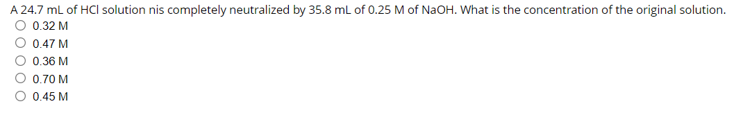 A 24.7 ml of HCI solution nis completely neutralized by 35.8 mL of 0.25 M of NaOH. What is the concentration of the original solution.
O 0.32 M
O 0.47 M
O 0.36 M
O 0.70 M
O 0.45 M
