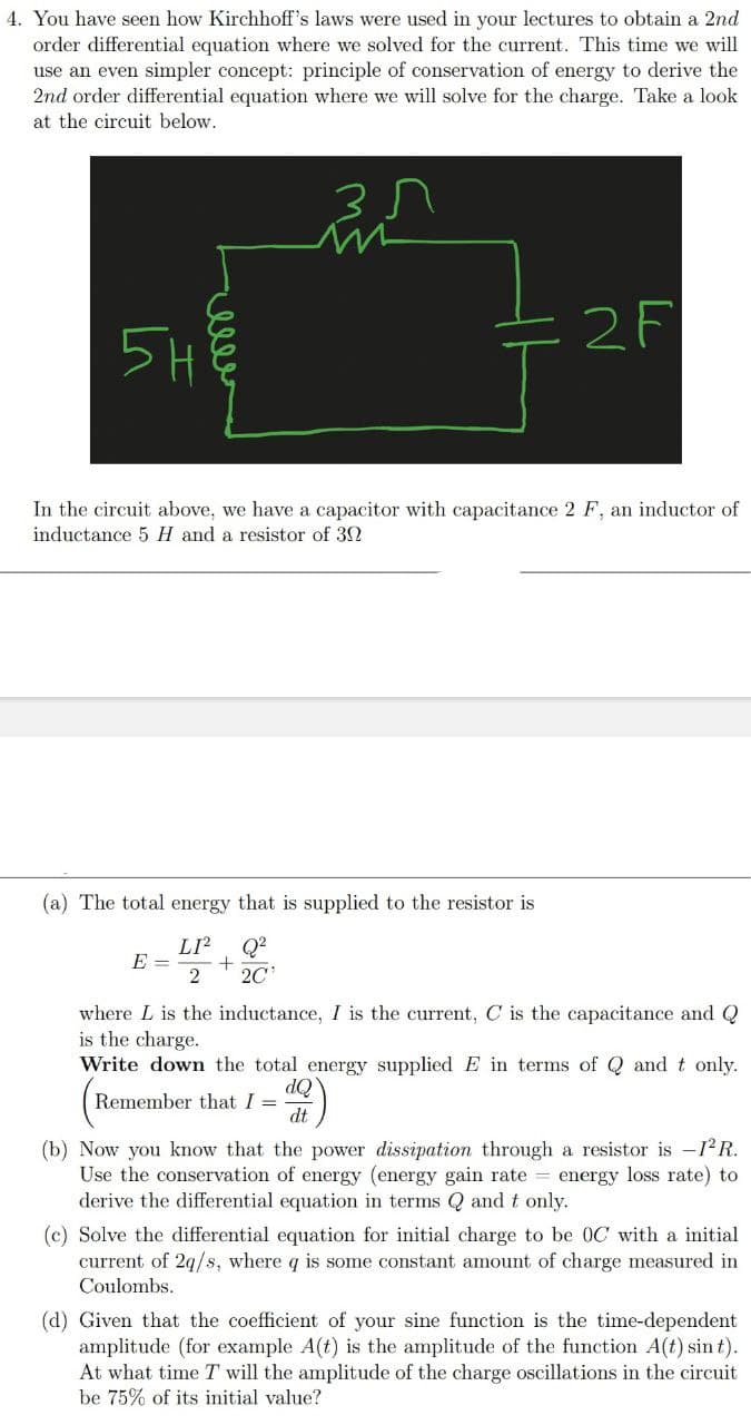 4. You have seen how Kirchhoff's laws were used in your lectures to obtain a 2nd
order differential equation where we solved for the current. This time we will
use an even simpler concept: principle of conservation of energy to derive the
2nd order differential equation where we will solve for the charge. Take a look
at the circuit below.
2F
5H
In the circuit above, we have a capacitor with capacitance 2 F, an inductor of
inductance 5 H and a resistor of 32
(a) The total energy that is supplied to the resistor is
LI?
E =
Q?
20
where L is the inductance, I is the current, C is the capacitance and Q
is the charge.
Write down the total energy supplied E in terms of Q and t only.
Remember that I =
dt
(b) Now you know that the power dissipation through a resistor is -12R.
Use the conservation of energy (energy gain rate = energy loss rate) to
derive the differential equation in terms Q and t only.
(c) Solve the differential equation for initial charge to be 0C with a initial
current of 2q/s, where q is some constant amount of charge measured in
Coulombs.
(d) Given that the coefficient of your sine function is the time-dependent
amplitude (for example A(t) is the amplitude of the function A(t) sin t).
At what time T will the amplitude of the charge oscillations in the circuit
be 75% of its initial value?
