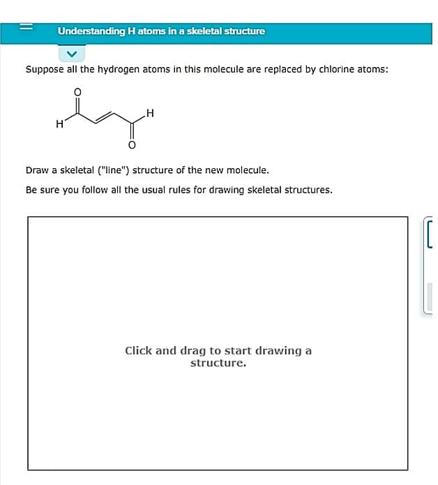 Understanding H atoms in a skeletal structure
Suppose all the hydrogen atoms in this molecule are replaced by chlorine atoms:
Draw a skeletal ("line") structure of the new molecule.
Be sure you follow all the usual rules for drawing skeletal structures.
Click and drag to start drawing a
structure.
