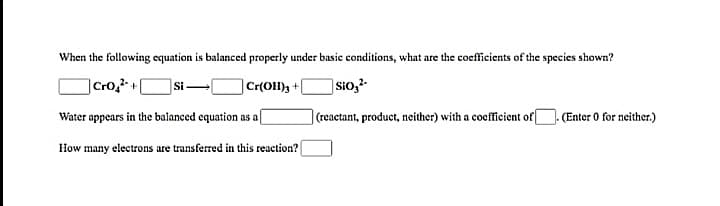 When the following equation is balanced properly under basic conditions, what are the coefficients of the species shown?
|Cro,²- +
]Sio,-
Si-
Cr(OH)3+
Water appears in the balanced equation as af
(reactant, product, neither) with a coefficient of
(Enter 0 for neither.)
How many electrons are transferred in this reaction?
