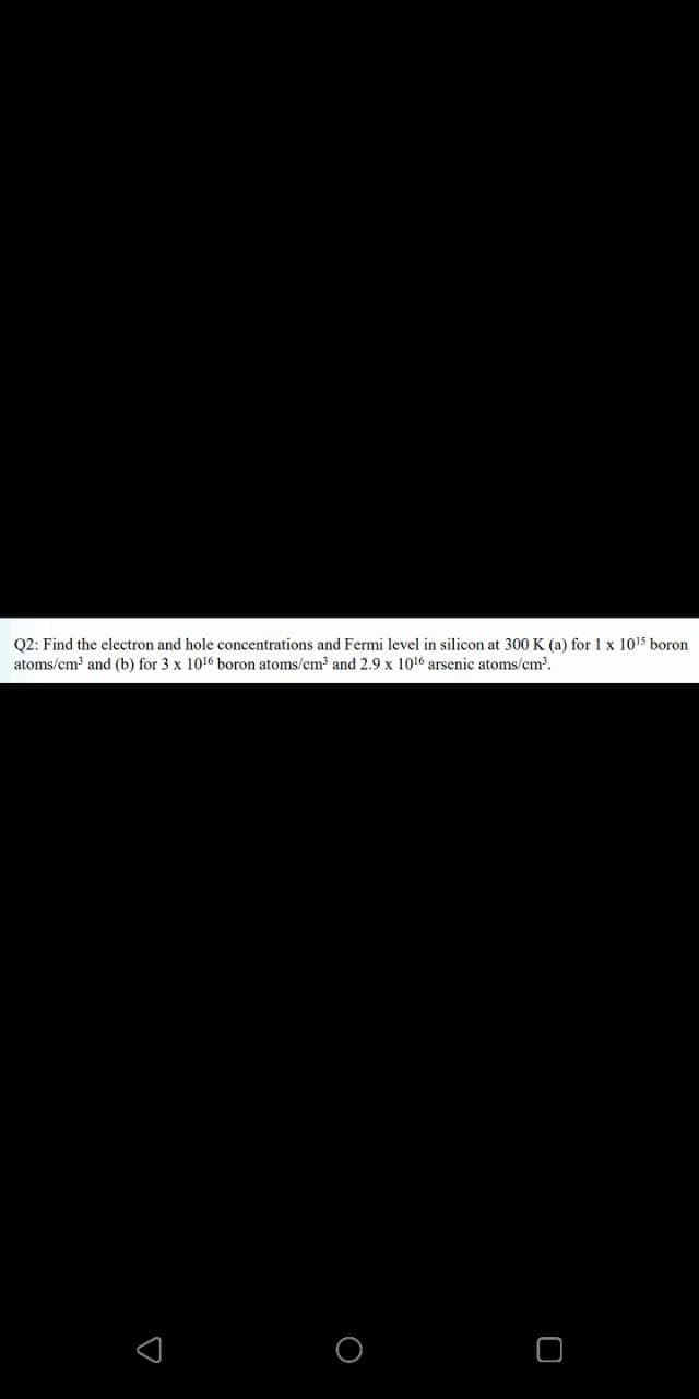 Q2: Find the electron and hole concentrations and Fermi level in silicon at 300 K (a) for 1 x 1015 boron
atoms/cm and (b) for 3 x 1016 boron atoms/cm and 2.9 x 1016 arsenic atoms/cm.

