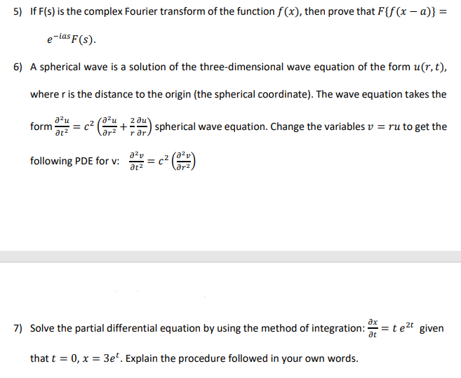 5) If F(s) is the complex Fourier transform of the function f(x), then prove that F{f(x – a)} =
e-ias F(s).
6) A spherical wave is a solution of the three-dimensional wave equation of the form u(r, t),
where r is the distance to the origin (the spherical coordinate). The wave equation takes the
azu
form
a²u
c2
2 ди'
spherical wave equation. Change the variables v = ru to get the
r ar.
a?v
following PDE for v:
= c2
ar2
at2
дх
7) Solve the partial differential equation by using the method of integration:
at
= t e2t given
that t = 0, x = 3eº. Explain the procedure followed in your own words.
