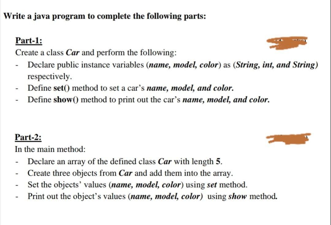 Write a java program to complete the following parts:
Part-1:
Create a class Car and perform the following:
- Declare public instance variables (name, model, color) as (String, int, and String)
respectively.
- Define set() method to set a car's name, model, and color.
Define show() method to print out the car's name, model, and color.
Part-2:
In the main method:
Declare an array of the defined class Car with length 5.
Create three objects from Car and add them into the array.
Set the objects' values (name, model, color) using set method.
Print out the object's values (name, model, color) using show method.
