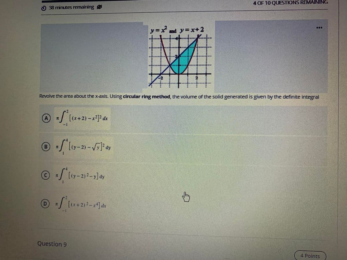 4 OF 10 QUESTIONS REMAINING
O 38 minutes remaining
y=x and y=x+2
...
*******
Revolve the area about the x-axis. Using circular ring method, the volume of the solid generated is given by the definite integral
(A)
[(x+2) - x]2 dx
-1
dy
O/ [ty-2)2-y] dy
+2)2-x*] dx
Question 9
4 Points
