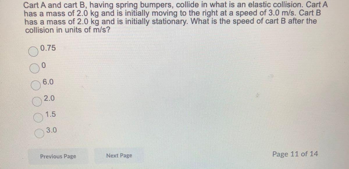 Cart A and cart B, having spring bumpers, collide in what is an elastic collision. Cart A
has a mass of 2.0 kg and is initially moving to the right at a speed of 3.0 m/s. Cart B
has a mass of 2.0 kg and is initially stationary. What is the speed of cart B after the
collision in units of m/s?
0.75
6.0
2.0
1.5
3.0
Previous Page
Next Page
Page 11 of 14
