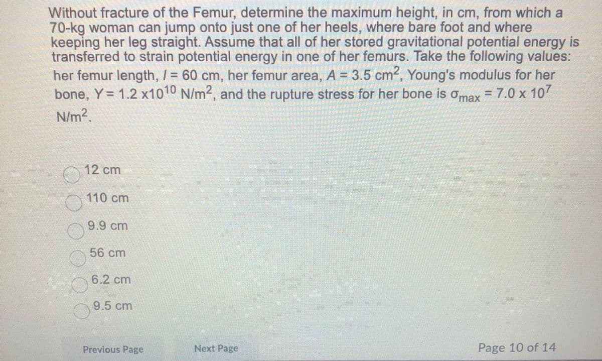 Without fracture of the Femur, determine the maximum height, in cm, from which a
70-kg woman can jump onto just one of her heels, where bare foot and where
keeping her leg straight. Assume that all of her stored gravitational potential energy is
transferred to strain potential energy in one of her femurs. Take the following values:
her femur length, / = 60 cm, her femur area, A = 3.5 cm2, Young's modulus for her
bone, Y= 1.2 x1010 N/m2, and the rupture stress for her bone is omax = 7.0 x 10
N/m2.
12 cm
110cm
9.9cm
56 cm
6.2 cm
9.5 cm
Previous Page
Next Page
Page 10 of 14
