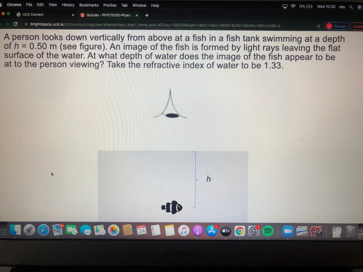 Chrome
File Edit View
History Bookmarks Profiles Tab
Window Help
13% C4) Wed 10:30 cex
O UCD Connect
B Quizzes - PHYC10120-Physics x +
O brightspace.ucd.ie/d21/Ims/quizzing/user/attempt/quiz_start_frame_auto.d21?ou=158324&isprv=&drc3D1&qi=48657&cfql=0&dnb3D0&tromQB=0
L Paused
Updat
A person looks down vertically from above at a fish in a fish tank swimming at a depth
of h = 0.50 m (see figure). An image of the fish is formed by light rays leaving the flat
surface of the water. At what depth of water does the image of the fish appear to be
at to the person viewing? Take the refractive index of water to be 1.33.
24
attv
MacBook AC
