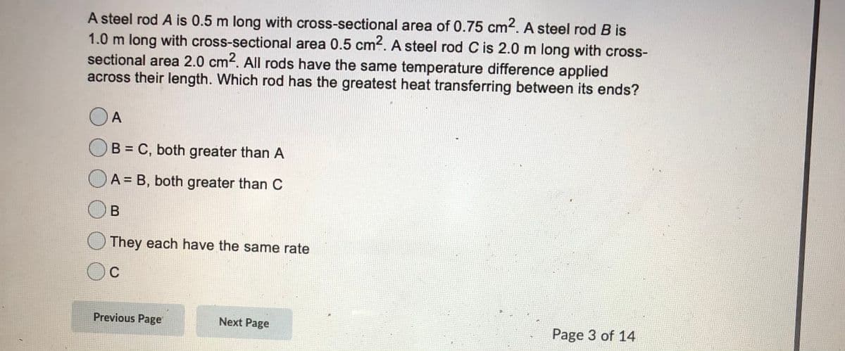 A steel rod A is 0.5 m long with cross-sectional area of 0.75 cm2. A steel rod B is
1.0 m long with cross-sectional area 0.5 cm4. A steel rod C is 2.0 m long with cross-
sectional area 2.0 cm2. All rods have the same temperature difference applied
across their length. Which rod has the greatest heat transferring between its ends?
A
B = C, both greater than A
OA = B, both greater than C
They each have the same rate
C
Previous Page
Next Page
Page 3 of 14
