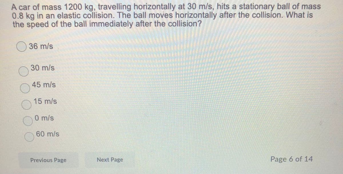 A car of mass 1200 kg, travelling horizontally at 30 m/s, hits a stationary ball of mass
0.8 kg in an elastic collision. The ball moves horizontally after the collision. What is
the speed of the ball immediately after the collision?
O36 m/s
30 m/s
45 m/s
15 m/s
0 m/s
60 m/s
Previous Page
Next Page
Page 6 of 14
