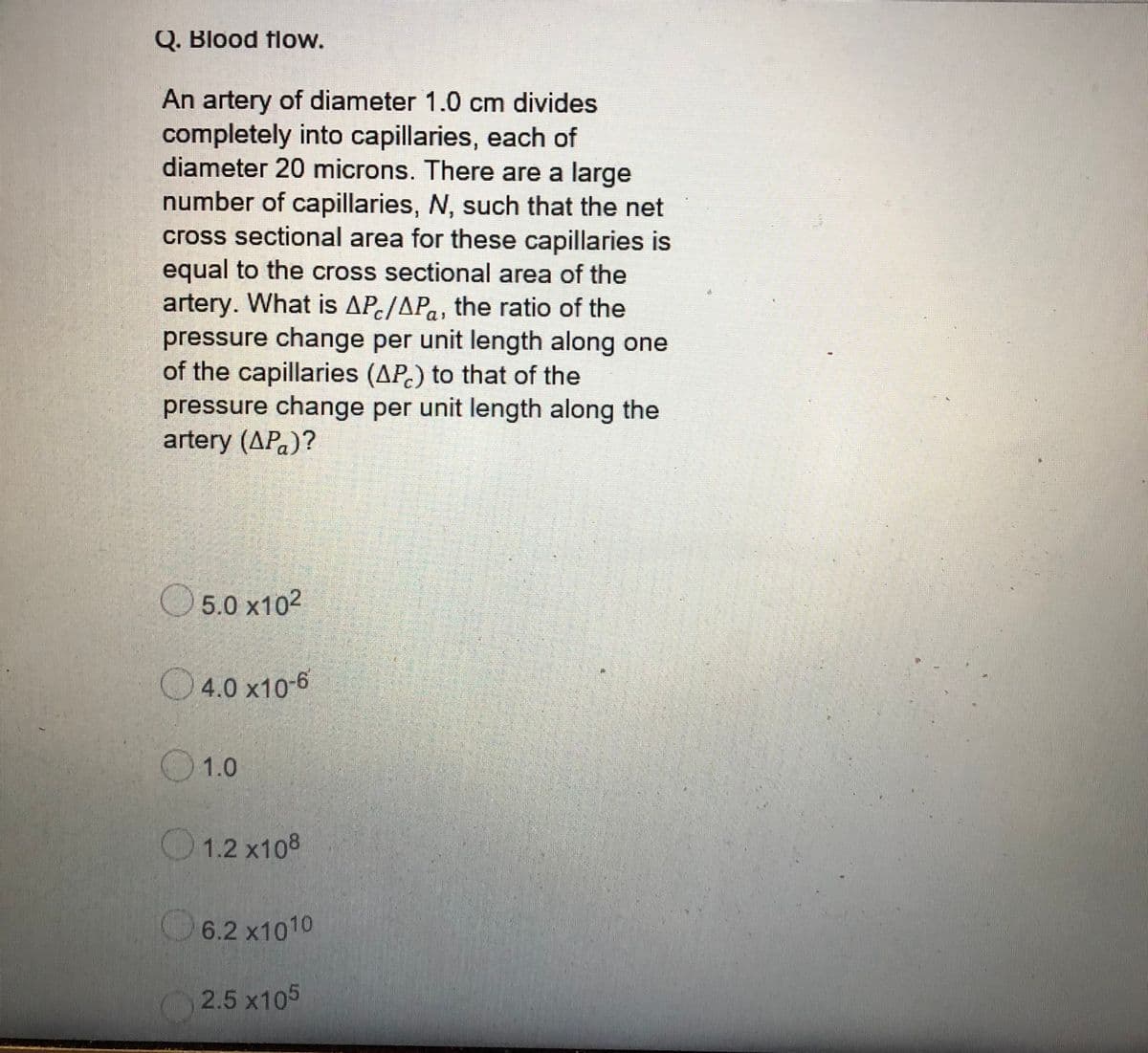 Q. Blood flow.
An artery of diameter 1.0 cm divides
completely into capillaries, each of
diameter 20 microns. There are a large
number of capillaries, N, such that the net
cross sectional area for these capillaries is
equal to the cross sectional area of the
artery. What is APc/APa, the ratio of the
pressure change per unit length along one
of the capillaries (AP.) to that of the
pressure change per unit length along the
artery (APa)?
5.0 x102
O4.0 x10-6
1.0
O1.2 x108
6.2 x1010
2.5 x105
