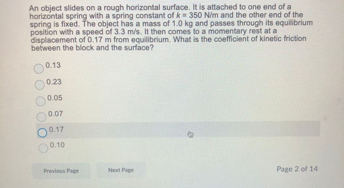 An object slides on a rough horizontal surface. It is attached to one end of a
horizontal spring with a spring constant of k = 350 N/m and the other end of the
spring is fixed. The object has a mass of 1.0 kg and passes through its equilibrium
position with a speed of 3.3 m/s. It then comes to a momentary rest at a
displacement of 0.17 m from equilibrium. What is the coefficient of kinetic friction
between the block and the surface?
0.13
0.23
0.05
0.07
O 0.17
0.10
Previous Page
Next Page
Page 2 of 14
