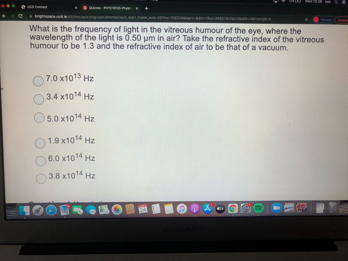 Wed 10:28 cex
UCD Connect
B Quizzes - PHYC10120-Physics x
A brightspace.ucd.ie/d21/Ims/quizzing/user/attempt/quiz_start_frame_auto.d21?ou=158324&isprv=&drc=1&qi=48657&cfql=0&dnb=0&fromQB=0
Paused
Update
What is the frequency of light in the vitreous humour of the eye, where the
wavelength of the light is 0.50 µm in air? Take the refractive index of the vitreous
humour to be 1.3 and the refractive index of air to be that of a vacuum.
7.0 x1013 Hz
3.4 x1014 Hz
O 5.0 x1014 Hz
1.9 x1014 Hz
6.0 x1014 Hz
3.8 x1014 Hz
24
