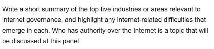 Write a short summary of the top five industries or areas relevant to
internet governance, and highlight any internet-related difficulties that
emerge in each. Who has authority over the Internet is a topic that will
be discussed at this panel.