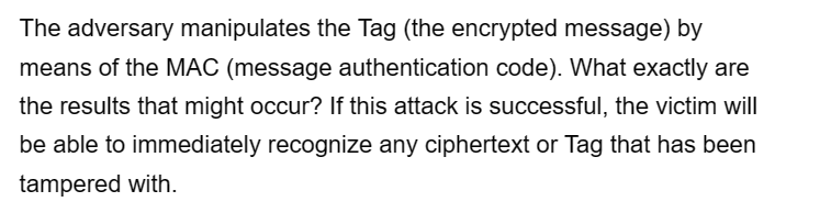 The adversary manipulates the Tag (the encrypted message) by
means of the MAC (message authentication code). What exactly are
the results that might occur? If this attack is successful, the victim will
be able to immediately recognize any ciphertext or Tag that has been
tampered with.