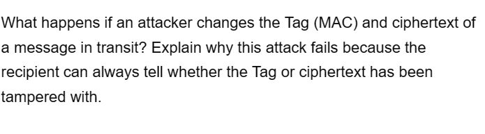 What happens if an attacker changes the Tag (MAC) and ciphertext of
a message in transit? Explain why this attack fails because the
recipient can always tell whether the Tag or ciphertext has been
tampered with.