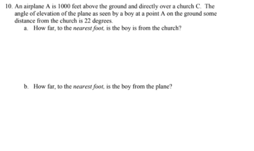 10. An airplane A is 1000 feet above the ground and directly over a church C. The
angle of elevation of the plane as seen by a boy at a point A on the ground some
distance from the church is 22 degrees.
a. How far, to the nearest foot, is the boy is from the church?
b. How far, to the nearest foot, is the boy from the plane?
