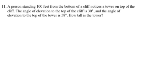 11. A person standing 100 feet from the bottom of a cliff notices a tower on top of the
cliff. The angle of elevation to the top of the cliff is 30°, and the angle of
elevation to the top of the tower is 58°. How tall is the tower?
