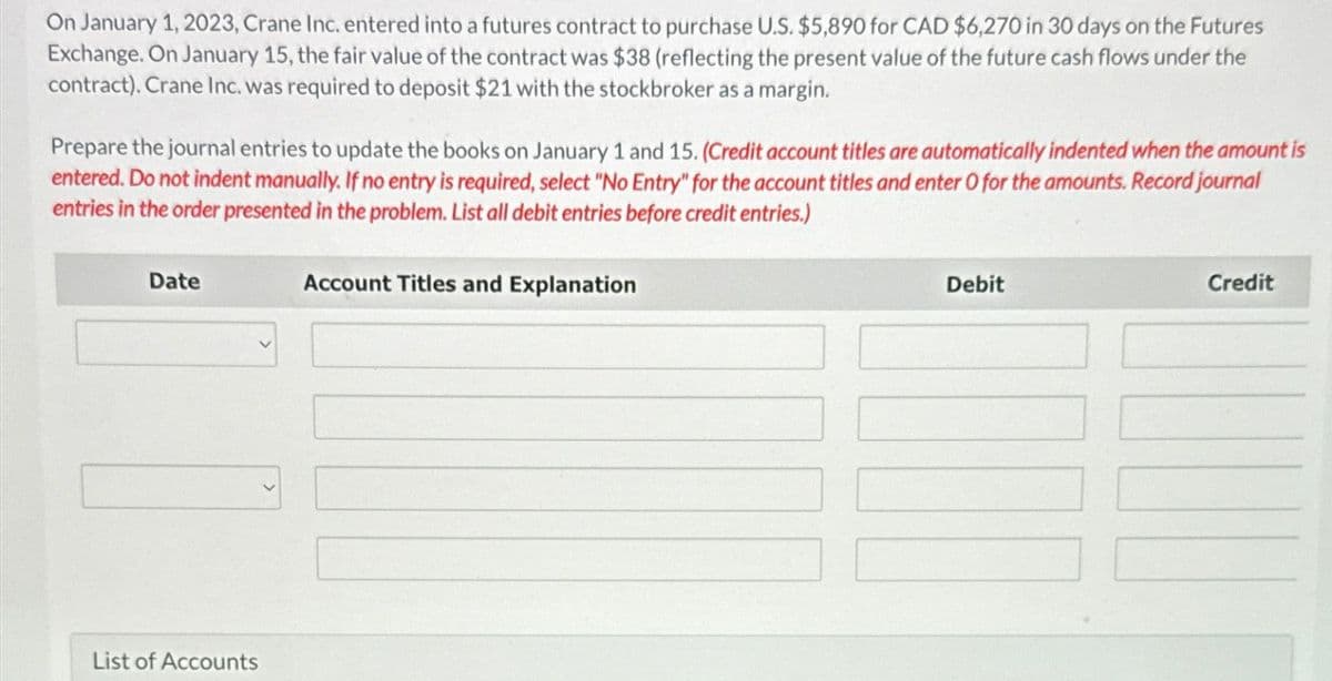 On January 1, 2023, Crane Inc. entered into a futures contract to purchase U.S. $5,890 for CAD $6,270 in 30 days on the Futures
Exchange. On January 15, the fair value of the contract was $38 (reflecting the present value of the future cash flows under the
contract). Crane Inc. was required to deposit $21 with the stockbroker as a margin.
Prepare the journal entries to update the books on January 1 and 15. (Credit account titles are automatically indented when the amount is
entered. Do not indent manually. If no entry is required, select "No Entry" for the account titles and enter O for the amounts. Record journal
entries in the order presented in the problem. List all debit entries before credit entries.)
Date
List of Accounts
Account Titles and Explanation
Debit
Credit