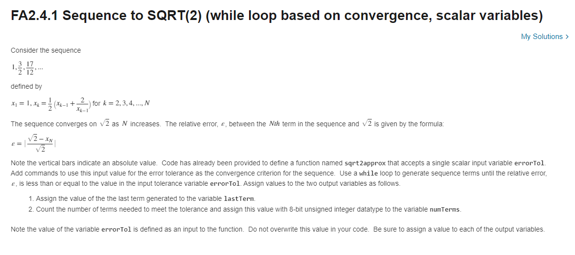 FA2.4.1 Sequence to SQRT(2) (while loop based on convergence, scalar variables)
My Solutions >
Consider the sequence
3 17
defined by
X1 = 1, x =
(니 +2) 1or k= 2,3,4 N
X-1
The sequence converges on v2 as N increases. The relative error, e, between the Nth term in the sequence and v2 is given by the formula:
Note the vertical bars indicate an absolute value. Code has already been provided to define a function named sqrt2approx that accepts a single scalar input variable errorTol
Add commands to use this input value for the error tolerance as the convergence criterion for the sequence. Use a while loop to generate sequence terms until the relative error,
ɛ, is less than or equal to the value in the input tolerance variable errorTol. Assign values to the two output variables as follows.
1. Assign the value of the the last term generated to the variable lastTerm.
2. Count the number of terms needed to meet the tolerance and assign this value with 8-bit unsigned integer datatype to the variable numTerms.
Note the value of the variable errorTol is defined as an input to the function. Do not overwrite this value in your code. Be sure to assign a value to each of the output variables
