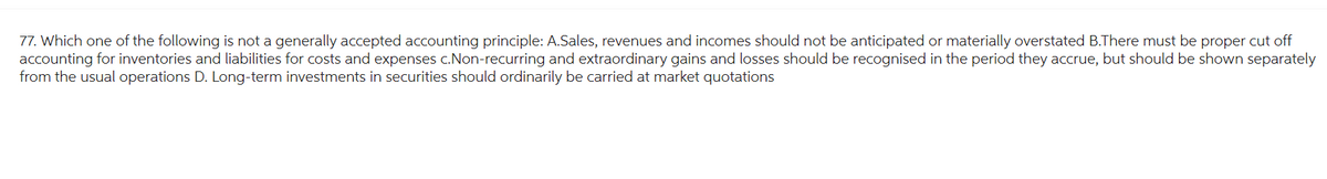 77. Which one of the following is not a generally accepted accounting principle: A.Sales, revenues and incomes should not be anticipated or materially overstated B.There must be proper cut off
accounting for inventories and liabilities for costs and expenses c.Non-recurring and extraordinary gains and losses should be recognised in the period they accrue, but should be shown separately
from the usual operations D. Long-term investments in securities should ordinarily be carried at market quotations