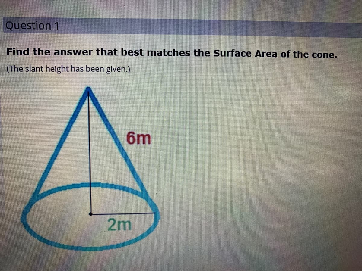 Question 1
Find the answer that best matches the Surface Area of the cone.
(The slant height has been given.)
6m
2m
