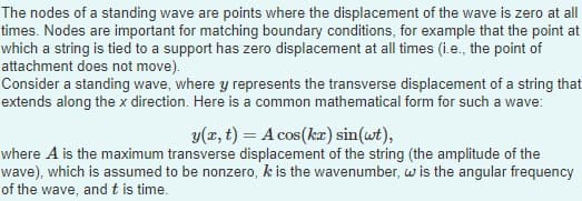 The nodes of a standing wave are points where the displacement of the wave is zero at all
times. Nodes are important for matching boundary conditions, for example that the point at
which a string is tied to a support has zero displacement at all times (i.e., the point of
attachment does not move).
Consider a standing wave, where y represents the transverse displacement of a string that
extends along the x direction. Here is a common mathematical form for such a wave:
y(x, t) = A cos(kx) sin(wt),
where A is the maximum transverse displacement of the string (the amplitude of the
wave), which is assumed to be nonzero, k is the wavenumber, w is the angular frequency
of the wave, and t is time.