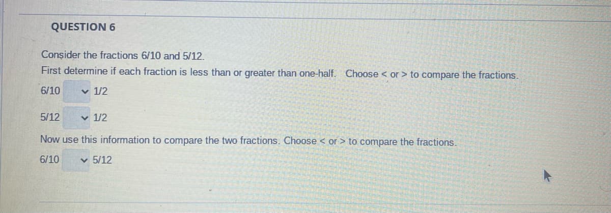 QUESTION 6
Consider the fractions 6/10 and 5/12.
First determine if each fraction is less than or greater than one-half. Choose < or > to compare the fractions.
6/10
✓ 1/2
5/12
Now use this information to compare the two fractions. Choose < or > to compare the fractions.
6/10 ✓ 5/12
✓ 1/2