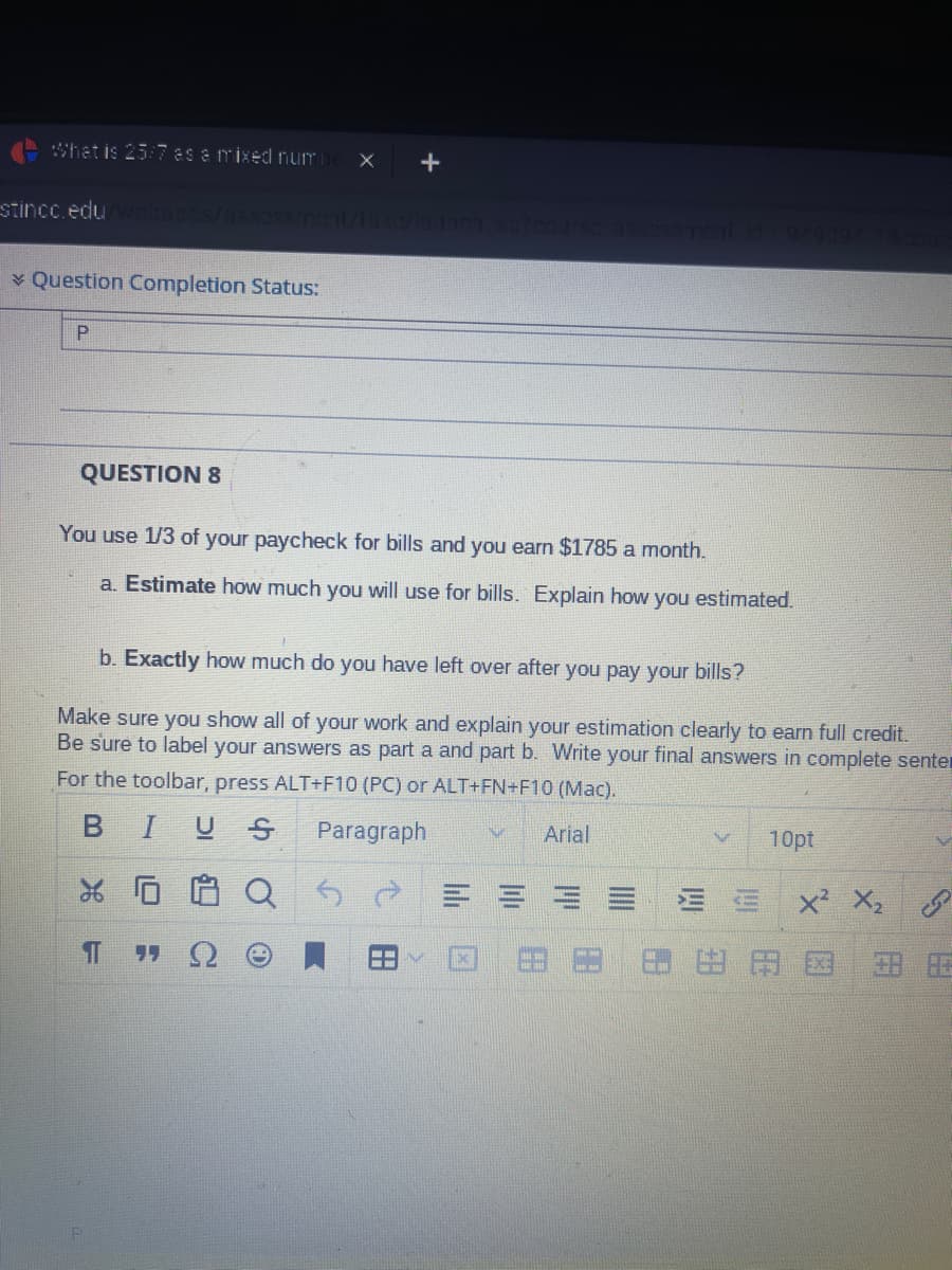 What is 25:7 as a mixed numb X +
stincc.edu/webapps/assessment/lake/launch sp7course assessment id-949894 18cour
Question Completion Status:
P
QUESTION 8
You use 1/3 of your paycheck for bills and you earn $1785 a month.
a. Estimate how much you will use for bills. Explain how you estimated.
b. Exactly how much do you have left over after you pay your bills?
Make sure you show all of your work and explain your estimation clearly to earn full credit.
Be sure to label your answers as part a and part b. Write your final answers in complete senter
For the toolbar, press ALT+F10 (PC) or ALT+FN+F10 (Mac).
I U S
Paragraph
Arial
26
IT
10pt
X² X₂
HAD
V