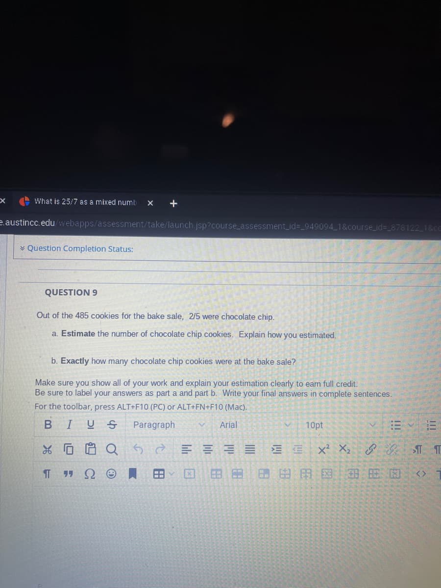 X
What is 25/7 as a mixed numb X +
e.austincc.edu/webapps/assessment/take/launch.jsp?course_assessment_id=_949094_1&course_id=_878122_1&cc
Question Completion Status:
QUESTION 9
Out of the 485 cookies for the bake sale,
2/5 were chocolate chip.
a. Estimate the number of chocolate chip cookies. Explain how you estimated.
b. Exactly how many chocolate chip cookies were at the bake sale?
Make sure you show all of your work and explain your estimation clearly to earn full credit.
Be sure to label your answers as part a and part b. Write your final answers in complete sentences.
For the toolbar, press ALT+F10 (PC) or ALT+FN+F10 (Mac).
B IUS Paragraph
V Arial
% 0
¶ 99 Ω
Q
FA
EEEE
163 20
EE
10pt
X² X₂ & Gr 1
111
BOMO BE