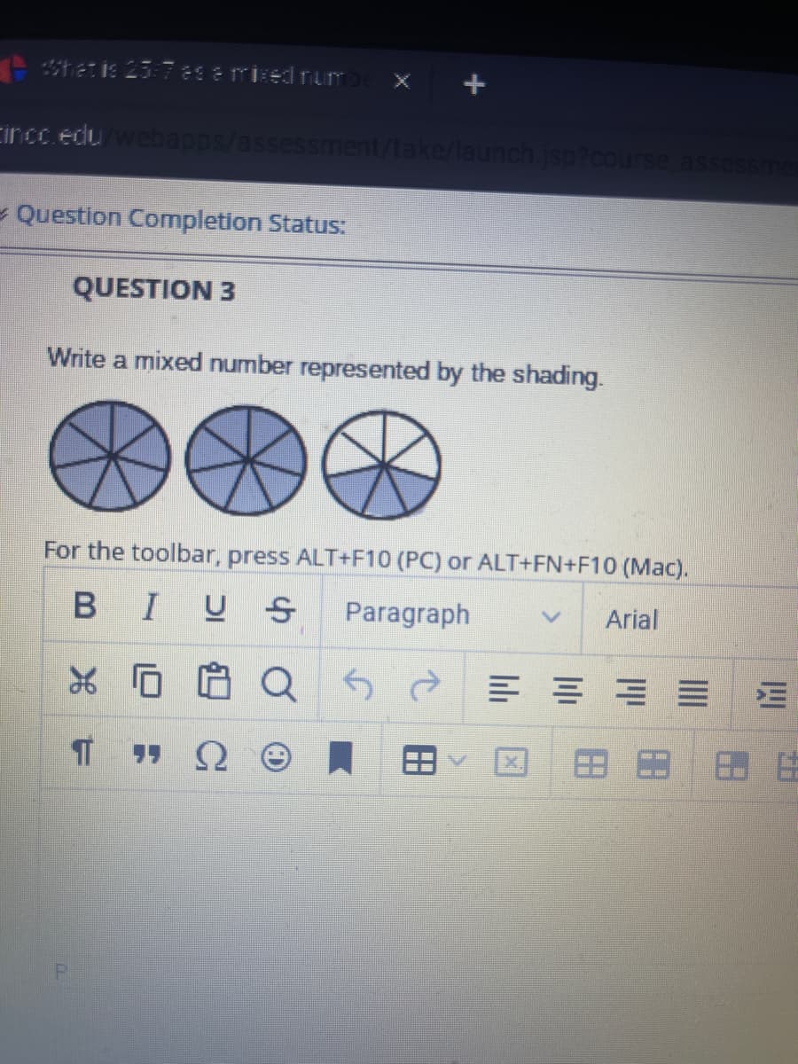 What is 25-7 eas a mixed numbe
Cincc.edu/webapps/assessment/take/launch.jsp?course assessmen
Question Completion Status:
QUESTION 3
Write a mixed number represented by the shading.
For the toolbar, press ALT+F10 (PC) or ALT+FN+F10 (Mac).
BIUS Paragraph
Arial
X 0
IT
QS
==
X
=